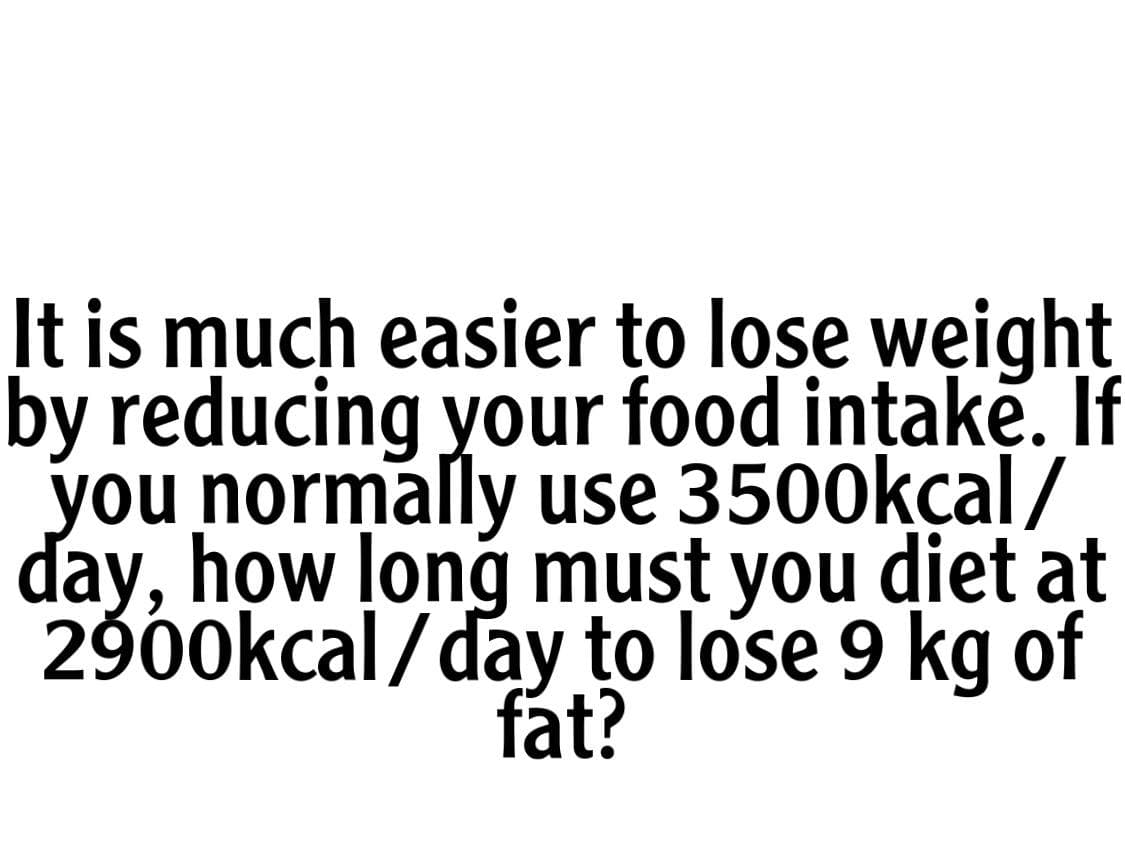 It is much easier to lose weight
by reducing your food ințake. If
you normally use 3500kçal/
day, how long must you diet at
2900kcal /day to lose 9 kg of
fat?
