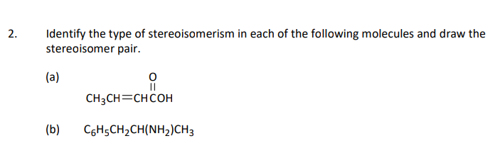 2.
Identify the type of stereoisomerism in each of the following molecules and draw the
stereoisomer pair.
(a)
CH3CH=CHCOH
(b)
CGH5CH2CH(NH2)CH3
