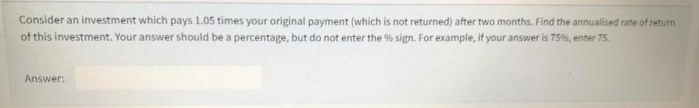 Consider an investment which pays 1.05 times your original payment (which is not returned) after two months. Find the annualised rate of return
of this investment. Your answer should be a percentage, but do not enter the 9% sign. For example, it your answer is 75, enter 75.
Answer:
