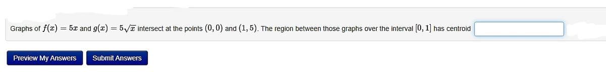 Graphs of f(x) = 5x and g(x) = 5√ intersect at the points (0,0) and (1,5). The region between those graphs over the interval [0, 1] has centroid
Preview My Answers
Submit Answers
