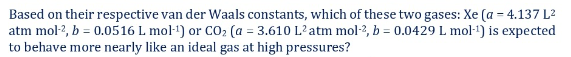 Based on their respective van der Waals constants, which of these two gases: Xe (a = 4.137 L2
atm mol-?, b = 0.0516 L mol-') or CO2 (a = 3.610 L'atm mol-2, b = 0.0429 L mol-1) is expected
to behave more nearly like an ideal gas at high pressures?
