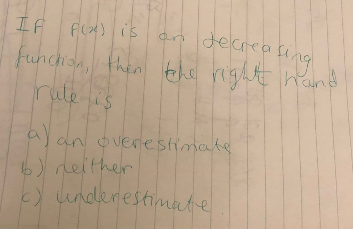 工A
F(x) is
an decreası
fing
funchion, then he night hand
rule lis
a)
an overestimate
b) neither
c) underestmate
