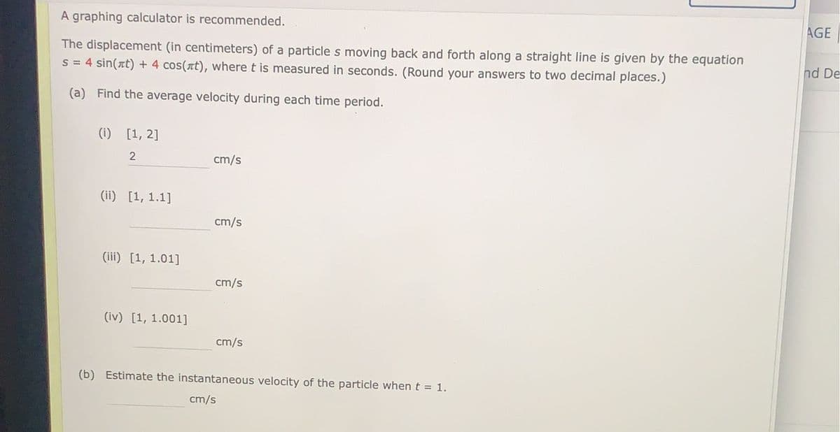 A graphing calculator is recommended.
The displacement (in centimeters) of a particle s moving back and forth along a straight line is given by the equation
s = 4 sin(at) + 4 cos(лt), where t is measured in seconds. (Round your answers to two decimal places.)
(a)
Find the average velocity during each time period.
(1) [1, 2]
2
(ii) [1, 1.1]
(iii) [1, 1.01]
(iv) [1, 1.001]
cm/s
cm/s
cm/s
cm/s
(b) Estimate the instantaneous velocity of the particle when t = 1.
cm/s
AGE
nd De