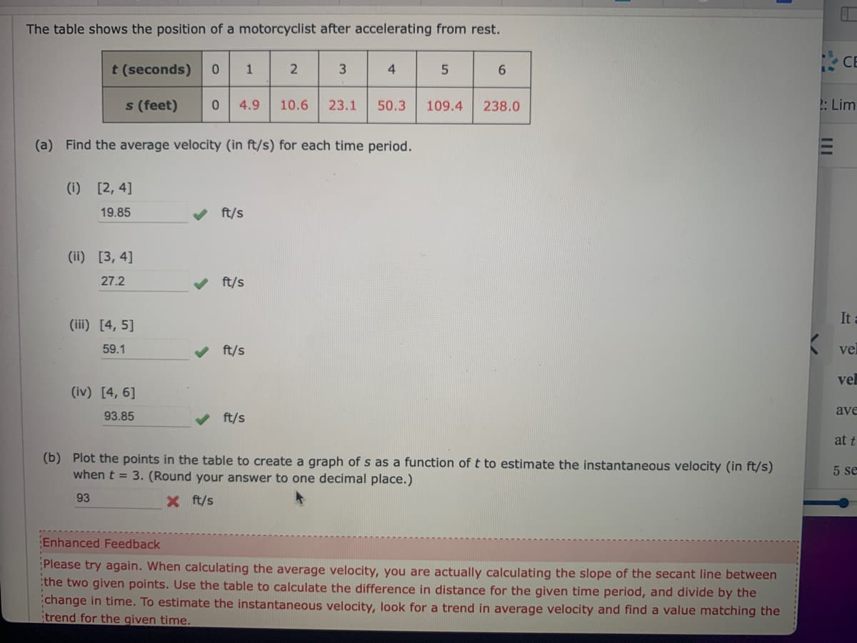 The table shows the position of a motorcyclist after accelerating from rest.
t (seconds)
s (feet)
(i) [2, 4]
19.85
(ii) [3, 4]
27.2
(iii) [4, 5]
59.1
0 1
(iv) [4, 6]
93.85
(a) Find the average velocity (in ft/s) for each time period.
0 4.9 10.6 23.1
✓ ft/s
ft/s
2
ft/s
3
ft/s
4
5
50.3 109.4
6
238.0
(b) Plot the points in the table to create a graph of s as a function of t to estimate the instantaneous velocity (in ft/s)
when t = 3. (Round your answer to one decimal place.)
93
X ft/s
Enhanced Feedback
Please try again. When calculating the average velocity, you are actually calculating the slope of the secant line between
the two given points. Use the table to calculate the difference in distance for the given time period, and divide by the
change in time. To estimate the instantaneous velocity, look for a trend in average velocity and find a value matching the
trend for the given time.
CE
2: Lim
It a
vel
vel
ave
at t
5 se