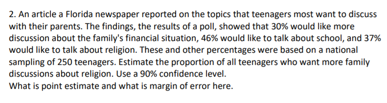 2. An article a Florida newspaper reported on the topics that teenagers most want to discuss
with their parents. The findings, the results of a poll, showed that 30% would like more
discussion about the family's financial situation, 46% would like to talk about school, and 37%
would like to talk about religion. These and other percentages were based on a national
sampling of 250 teenagers. Estimate the proportion of all teenagers who want more family
discussions about religion. Use a 90% confidence level.
What is point estimate and what is margin of error here.
