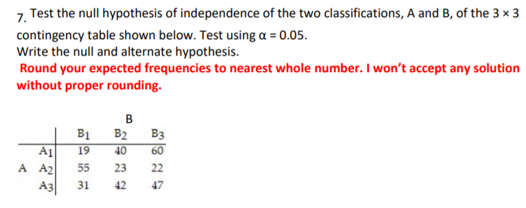 Test the null hypothesis of independence of the two classifications, A and B, of the 3 × 3
7.
contingency table shown below. Test using a = 0.05.
Write the null and alternate hypothesis.
Round your expected frequencies to nearest whole number. I won't accept any solution
without proper rounding.
B1
19
B2 B3
60
A1
A A2
A3
40
55
23
22
31
42
47
B.
