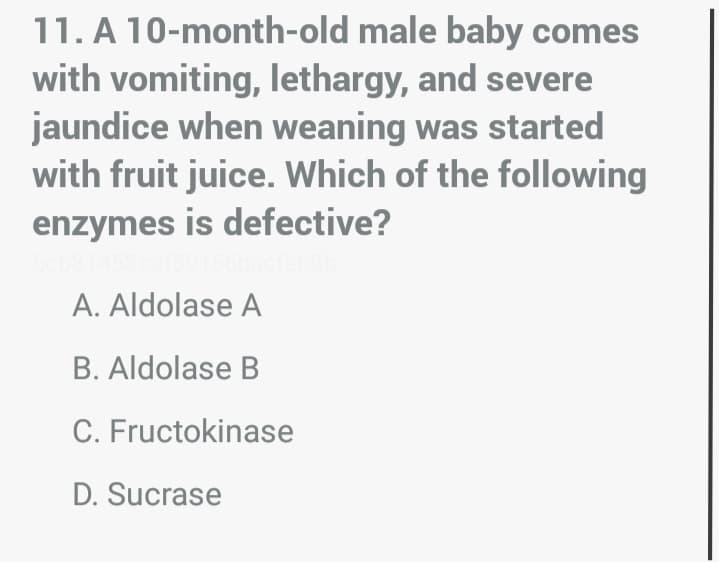 11. A 10-month-old male baby comes
with vomiting, lethargy, and severe
jaundice when weaning was started
with fruit juice. Which of the following
enzymes is defective?
A. Aldolase A
B. Aldolase B
C. Fructokinase
D. Sucrase
