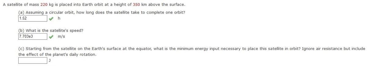 A satellite of mass 220 kg is placed into Earth orbit at a height of 350 km above the surface.
(a) Assuming a circular orbit, how long does the satellite take to complete one orbit?
1.52
(b) What is the satellite's speed?
7.703e3
V m/s
(c) Starting from the satellite on the Earth's surface at the equator, what is the minimum energy input necessary to place this satellite in orbit? Ignore air resistance but include
the effect of the planet's daily rotation.
