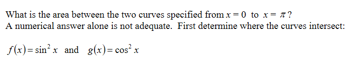 What is the area between the two curves specified from x = 0 to x= x?
A numerical answer alone is not adequate. First determine where the curves intersect:
f(x) = sin? x and g(x)= cos? x
