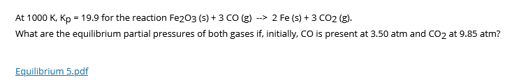 --> 2 Fe (s) + 3 CO2 (g).
At 1000 K, Kp = 19.9 for the reaction Fe203 (s) + 3 CO (g)
What are the equilibrium partial pressures of both gases if, initially, CO is present at 3.50 atm and CO2 at 9.85 atm?
Equilibrium 5.pdf
