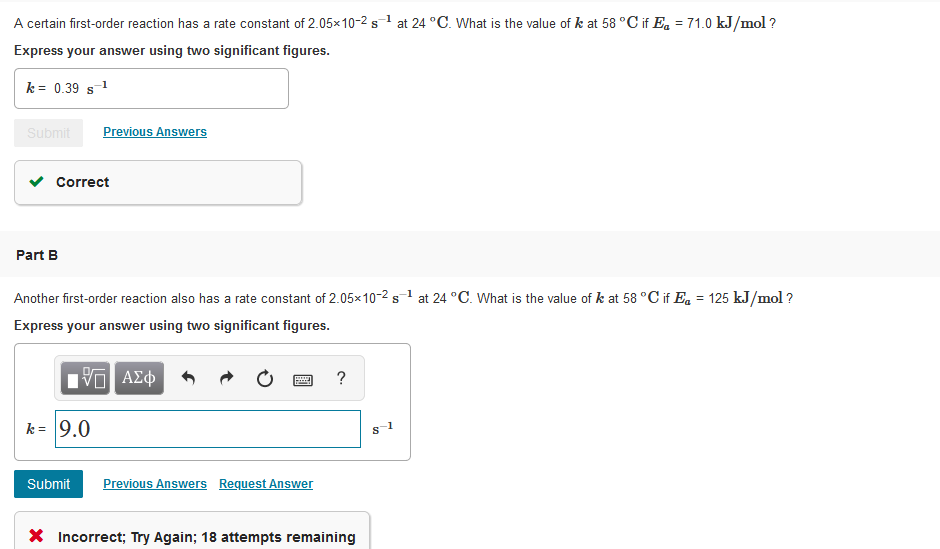 A certain first-order reaction has a rate constant of 2.05×10-2 s1 at 24 °C. What is the value of k at 58 °C if E. = 71.0 kJ/mol ?
Express your answer using two significant figures.
k = 0.39 s1
Submit
Previous Answers
Correct
Part B
Another first-order reaction also has a rate constant of 2.05×10-2 s1 at 24 °C. What is the value of k at 58 °C if Eq = 125 kJ/mol ?
Express your answer using two significant figures.
V ΑΣφ
?
k = 9.0
Submit
Previous Answers Request Answer
X Incorrect; Try Again; 18 attempts remaining
