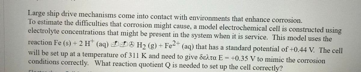 Large ship drive mechanisms come into contact with environments that enhance corrosion.
To estimate the difficulties that corrosion might cause, a model electrochemical cell is constructed using
electrolyte concentrations that might be present in the system when it is service. This model uses the
reaction Fe (s) + 2 H (aq)
will be set up at a temperature of 311 K and need to give dElta E = +0.35 V to mimic the corrosion
conditions correctly. What reaction quotient Q is needed to set up the cell correctly?
H2 (g) + Fe-" (aq) that has a standard potential of +0.44 V. The cell

