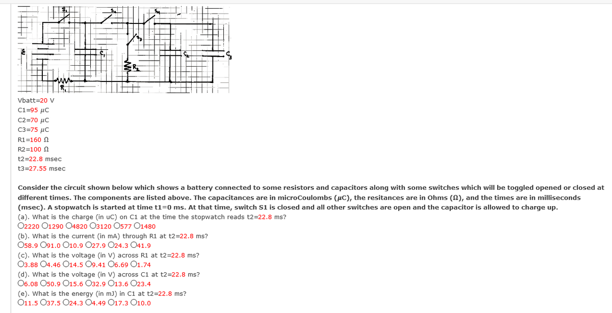 Vbatt=20 V
C1=95 µC
C2-70 μC
C3=75 µC
R1=160 N
R2=100 N
t2=22.8 msec
t3=27.55 msec
Consider the circuit shown below which shows a battery connected to some resistors and capacitors along with some switches which will be toggled opened or closed at
different times. The components are listed above. The capacitances are in microCoulombs (µC), the resitances are in Ohms (N), and the times are in milliseconds
(msec). A stopwatch is started at time t1=0 ms. At that time, switch S1 is closed and all other switches are open and the capacitor is allowed to charge up.
(a). What is the charge (in uc) on C1 at the time the stopwatch reads t2=22.8 ms?
O2220 O1290 04820 O3120 O577 O1480
(b). What is the current (in mA) through R1 at t2=22.8 ms?
О58.9 О91.0 О10.9 O27.9 024.3 041.9
(c). What is the voltage (in V) across R1 at t2=22.8 ms?
Оз.88 О4.46 О14.5 O9.41 О6.69 01.74
(d). What is the voltage (in V) across C1 at t2=22.8 ms?
О6.08 Oso.9 O15.6 О32.9 О13.6 О23.4
(e). What is the energy (in m) in C1 at t2=22.8 ms?
O11.5 O37.5 O24.3 O4.49 O17.3 O10.0
