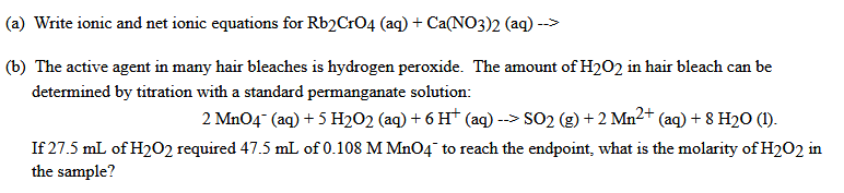 (a) Write ionic and net ionic equations for Rb2Cr04 (aq) + Ca(NO3)2 (aq) -->
(b) The active agent in many hair bleaches is hydrogen peroxide. The amount of H202 in hair bleach can be
determined by titration with a standard permanganate solution:
2 Mn04" (aq) + 5 H2O2 (aq) + 6 Ht (aq) --> SO2 (g) + 2 Mn2+ (aq) + 8 H20 (1).
If 27.5 mL of H202 required 47.5 mL of 0.108 M MnO4¯ to reach the endpoint, what is the molarity of H2O2 in
the sample?
