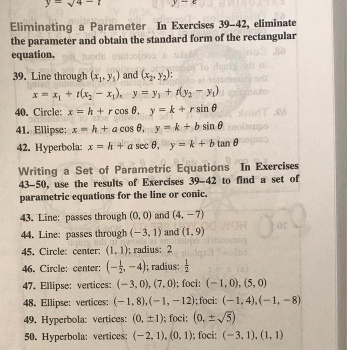 Eliminating a Parameter In Exercises 39-42, eliminate
the parameter and obtain the standard form of the rectangular
equation, Juods ouonoo alel
80
39. Line through (x, y1) and (x2, y2):
gale
x = x, + t(x, - x1), y = yt (y2 Y1) nexO
to dgs
aru
40. Circle: x = h + r cos 0, y = k + r sin 0
41. Ellipse: x = h + a cos 0,y = k + b sin 0 znoinsupo
42. Hyperbola: x = h + a sec 0, y= k + b tan 0no
Writing a Set of Parametric Equations In Exercises
43-50, use the results of Exercises 39-42 to find a set of
parametric equations for the line or conic.
43. Line: passes through (0, 0) and (4, -7)
44. Line: passes through (-3, 1) and (1, 9)
worle
45. Circle: center: (1, 1); radius: 2
HOM
wolsd
46. Circle: center: (-,-4); radius:
|
(n)
47. Ellipse: vertices: (-3, 0), (7, 0); foci: (-1, 0), (5, 0)
48. Ellipse: vertices: (-1, 8), (-1, - 12); foci: (-1, 4), (-1, -8)
49. Hyperbola: vertices: (0, +1); foci: (0, /5)
50. Hyperbola: vertices: (-2, 1), (0, 1); foci: (-3, 1), (1, 1)
