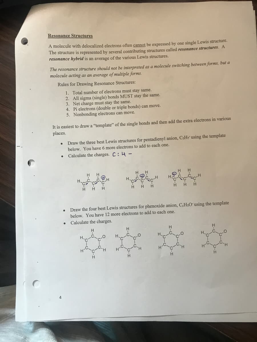 Resonance Structures
A molecule with delocalized electrons often cannot be expressed by one single Lewis structure.
The structure is represented by several contributing structures called resonance structures. A
resonance hybrid is an average of the various Lewis structures.
The resonance structure should not be interpreted as a molecule switching between forms, but a
molecule acting as an average of multiple forms.
Rules for Drawing Resonance Structures:
1. Total number of electrons must stay same.
2. All sigma (single) bonds MUST stay the same.
3. Net charge must stay the same.
4. Pi electrons (double or triple bonds) can move.
5. Nonbonding electrons can move.
It is easiest to draw a “template" of the single bonds and then add the extra electrons in various
places.
Draw the three best Lewis structures for pentadienyl anion, C3H7 using the template
below. You have 6 more electrons to add to each one.
Calculate the charges. C: 4-
Draw the four best Lewis structures for phenoxide anion, C.HsO¯ using the template
below. You have 12 more electrons to add to each one.
Calculate the charges.
H.
H.
H.
4
