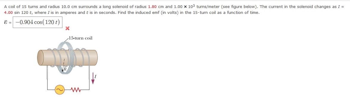 A coil of 15 turns and radius 10.0 cm surrounds a long solenoid of radius 1.80 cm and 1.00 x 103 turns/meter (see figure below). The current in the solenoid changes as I =
4.00 sin 120 t, where I is in amperes and t is in seconds. Find the induced emf (in volts) in the 15-turn coil as a function of time.
ɛ = -0.904 cos(120 t)
15-turn coil
