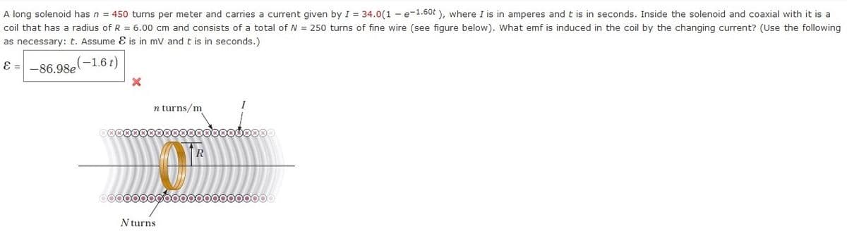 A long solenoid has n = 450 turns per meter and carries a current given by I = 34.0(1 - e-1.60t ), where I is in amperes and t is in seconds. Inside the solenoid and coaxial with it is a
coil that has a radius of R = 6.00 cm and consists of a total of N = 250 turns of fine wire (see fiqure below). What emf is induced in the coil by the changing current? (Use the following
as necessary: t. Assume E is in mv and t is in seconds.)
E =
-86.98e
(-1.6t)
I
n turns/m
R
0000000goo00000000000
N turns
