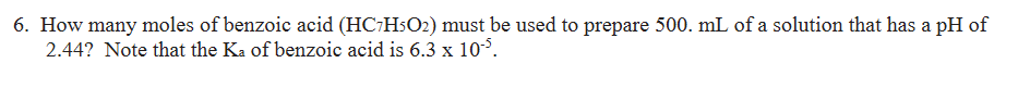 6. How many moles of benzoic acid (HC-HsO2) must be used to prepare 500. mL of a solution that has a pH of
2.44? Note that the Ka of benzoic acid is 6.3 x 10°.
