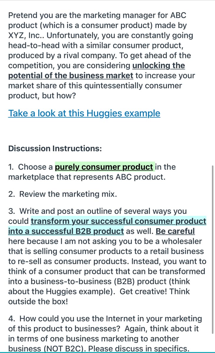 Pretend you are the marketing manager for ABC
product (which is a consumer product) made by
XYZ, Inc.. Unfortunately, you are constantly going
head-to-head with a similar consumer product,
produced by a rival company. To get ahead of the
competition, you are considering unlocking the
potential of the business market to increase your
market share of this quintessentially consumer
product, but how?
Take a look at this Huggies example
Discussion Instructions:
1. Choose a purely consumer product in the
marketplace that represents ABC product.
2. Review the marketing mix.
3. Write and post an outline of several ways you
could transform your successful consumer product
into a successful B2B product as well. Be careful
here because I am not asking you to be a wholesaler
that is selling consumer products to a retail business
to re-sell as consumer products. Instead, you want to
think of a consumer product that can be transformed
into a business-to-business (B2B) product (think
about the Huggies example). Get creative! Think
outside the box!
4. How could you use the Internet in your marketing
of this product to businesses? Again, think about it
in terms of one business marketing to another
business (NOT B2C). Please discuss in specifics.
