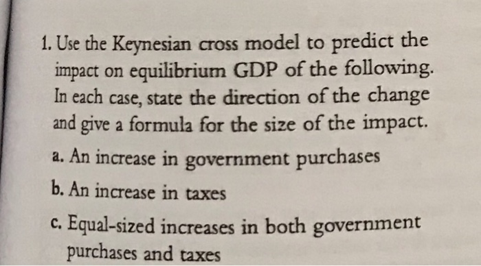 1. Use the Keynesian cross model to predict the
impact on equilibrium GDP of the following.
In each case, state the direction of the change
and give a formula for the size of the impact.
a. An increase in government purchases
b. An increase in taxes
c. Equal-sized increases in both government
purchases and taxes
