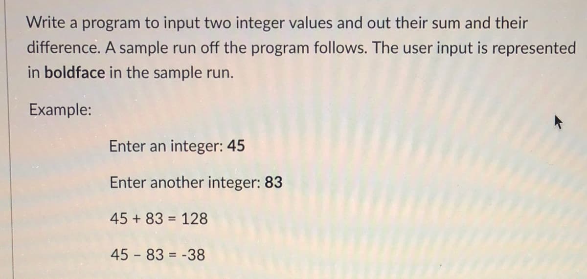 Write a program to input two integer values and out their sum and their
difference. A sample run off the program follows. The user input is represented
in boldface in the sample run.
Example:
Enter an integer: 45
Enter another integer: 83
45 + 83 = 128
45 - 83 = -38
