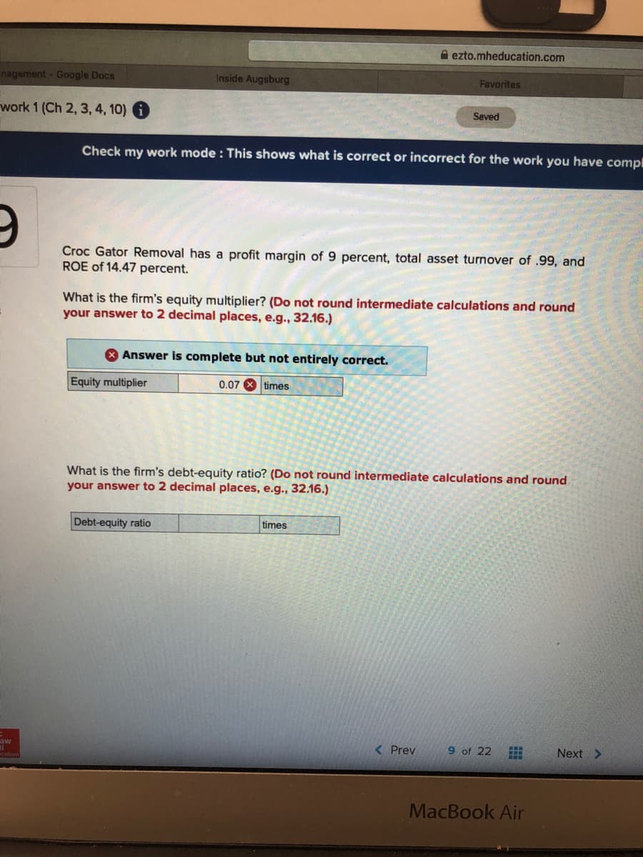 A ezto.mheducation.com
nagement - Google Docs
Inside Augsburg
Favorites
work 1 (Ch 2, 3, 4, 10)
Saved
Check my work mode : This shows what is correct or incorrect for the work you have compl
Croc Gator Removal has a profit margin of 9 percent, total asset turnover of .99, and
ROE of 14.47 percent.
What is the firm's equity multiplier? (Do not round intermediate calculations and round
your answer to 2 decimal places, e.g.., 32.16.)
8 Answer is complete but not entirely correct.
Equity multiplier
0.07 X times
What is the firm's debt-equity ratio? (Do not round intermediate calculations and round
your answer to 2 decimal places, e.g., 32.16.)
Debt-equity ratio
times
aw
< Prev
9 of 22
Next >
MacBook Air
