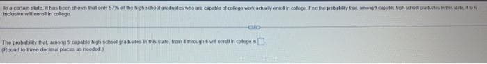 In a certain state, R has been shown that only 57% of the high school graduates who are capable of colege work achialy eniol in colloge Fhd the probabily that, among 9 capatie high shool gdutis is vate, 4 6
indlusive will enrol in college
The probability that, among 9 capable high school graduates in this state, from 4through 6 wil eccoll in colege
(Round to three decimal places as needed
