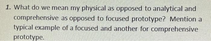 1. What do we mean my physical as opposed to analytical and
comprehensive as opposed to focused prototype? Mention a
typical example of a focused and another for comprehensive
prototype.
