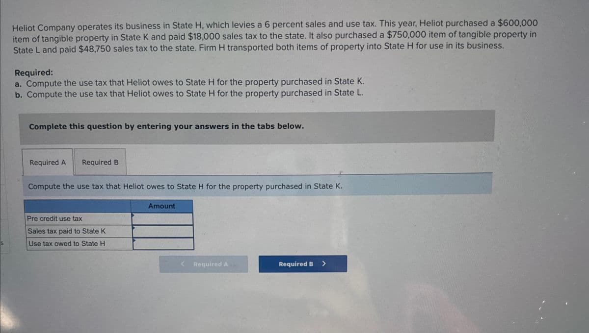 Heliot Company operates its business in State H, which levies a 6 percent sales and use tax. This year, Heliot purchased a $600,000
item of tangible property in State K and paid $18,000 sales tax to the state. It also purchased a $750,000 item of tangible property in
State L and paid $48,750 sales tax to the state. Firm H transported both items of property into State H for use in its business.
Required:
a. Compute the use tax that Heliot owes to State H for the property purchased in State K.
b. Compute the use tax that Heliot owes to State H for the property purchased in State L.
Complete this question by entering your answers in the tabs below.
Required A Required B
Compute the use tax that Heliot owes to State H for the property purchased in State K.
Amount
Pre credit use tax
Sales tax paid to State K
S
Use tax owed to State H
Required A
Required B >