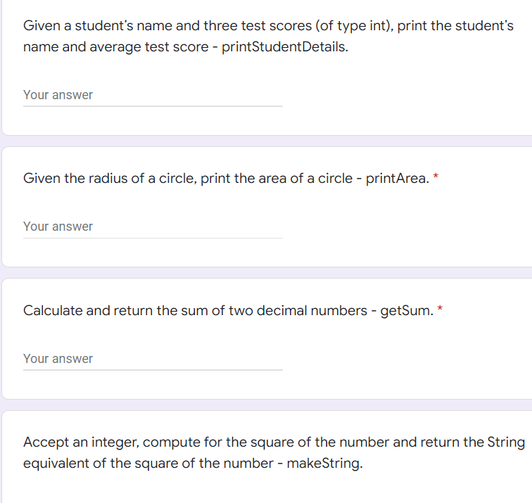 Given a student's name and three test scores (of type int), print the student's
name and average test score - printStudent Details.
Your answer
Given the radius of a circle, print the area of a circle - printArea. *
Your answer
Calculate and return the sum of two decimal numbers - getSum.
Your answer
Accept an integer, compute for the square of the number and return the String
equivalent of the square of the number - makeString.