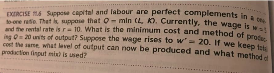 and the rental rate is r = 10. What is the minimum cost and method of produc-
EXERCISE 11.6 Suppose capital and labour are perfect complements in
to-one ratio. That is, suppose that Q = min (L, K). Currently, the
and the rental rate is r = 10. What is the minimum cost and method of prei
ing 0 = 20 units of output? Suppose the wage rises to w' = 20. If we keep total
cost the same, what level of output can now be produced and what method of
production (input mix) is used?
wage
is w =5
%3D
%3D
%3D
