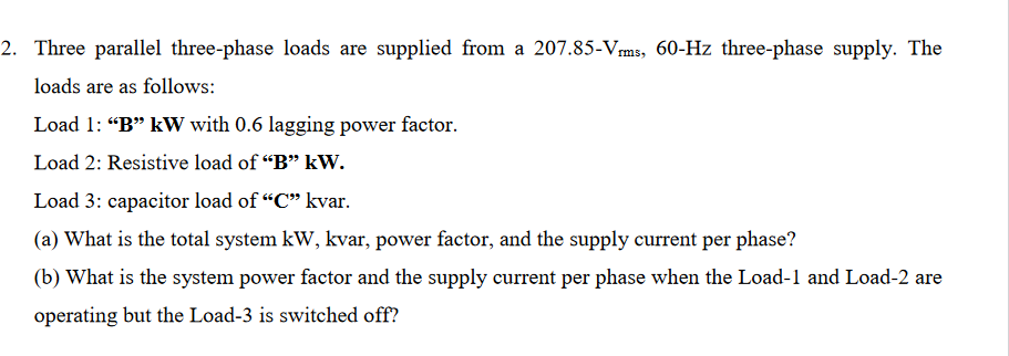 2. Three parallel three-phase loads are supplied from a 207.85-Vms, 60-Hz three-phase supply. The
loads are as follows:
Load 1: "B" kW with 0.6 lagging power factor.
Load 2: Resistive load of "B" kW.
Load 3: capacitor load of "C" kvar.
(a) What is the total system kW, kvar, power factor, and the supply current per phase?
(b) What is the system power factor and the supply current per phase when the Load-1 and Load-2 are
operating but the Load-3 is switched off?
