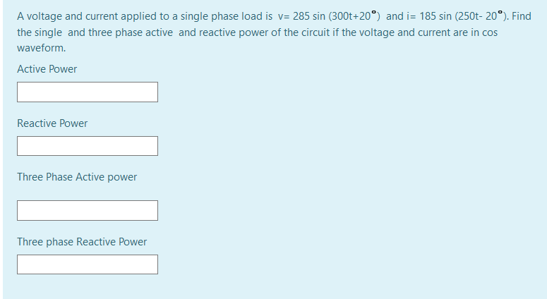 A voltage and current applied to a single phase load is v= 285 sin (300t+20°) and i= 185 sin (250t- 20°). Find
the single and three phase active and reactive power of the circuit if the voltage and current are in cos
waveform.
Active Power
Reactive Power
Three Phase Active power
Three phase Reactive Power
