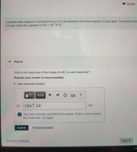 A parallel-plate capacitor is formed from two 6.0-cm-diameter electrodes spaced 3.0 mm apart. The electric field
strength inside the capacitor is 3.0 x 10 N/C
Part A
What is the magnitude of the charge (in nC) on each electrode?
Express your answer in nanocoulombs.
View Available Hint(s)
Π ΑΣΦ
Q=1667.34
You have already submitted this answer. Enter a new answer
No credit lost. Try again.
Submit
Erovide Feedback
Previous Answers
E
?
Review
nC
Next >