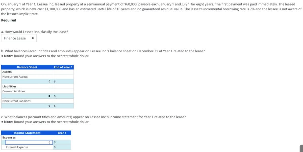 On January 1 of Year 1, Lessee Inc. leased property at a semiannual payment of $60,000, payable each January 1 and July 1 for eight years. The first payment was paid immediately. The leased
property, which is new, cost $1,100,000 and has an estimated useful life of 10 years and no guaranteed residual value. The lessee's incremental borrowing rate is 7% and the lessee is not aware of
the lessor's implicit rate.
Required
a. How would Lessee Inc. classify the lease?
Finance Lease ÷
b. What balances (account titles and amounts) appear on Lessee Inc.'s balance sheet on December 31 of Year 1 related to the lease?
• Note: Round your answers to the nearest whole dollar.
Balance Sheet
Assets
Noncurrent Assets:
Liabilities
Current liabilities:
Noncurrent liabilities:
Income Statement
Expenses
End of Year 1
Interest Expense
= $
c. What balances (account titles and amounts) appear on Lessee Inc.'s income statement for Year 1 related to the lease?
• Note: Round your answers to the nearest whole dollar.
= $
$
$
Year 1