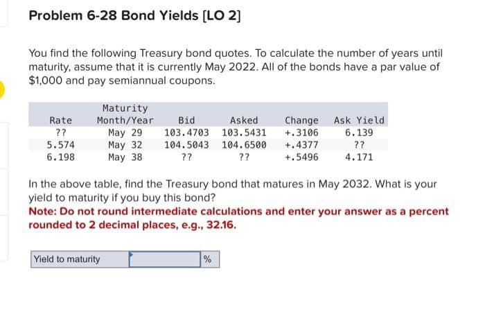 Problem 6-28 Bond Yields [LO 2]
You find the following Treasury bond quotes. To calculate the number of years until
maturity, assume that it is currently May 2022. All of the bonds have a par value of
$1,000 and pay semiannual coupons.
Rate
??
5.574
6.198
Maturity
Month/Year
May 29
May 32
May 38
Yield to maturity
Bid
Asked
103.4703 103.5431
104.5043 104.6500
??
??
Change
+.3106
+.4377
+.5496
In the above table, find the Treasury bond that matures in May 2032. What is your
yield to maturity if you buy this bond?
Note: Do not round intermediate calculations and enter your answer as a percent
rounded to 2 decimal places, e.g., 32.16.
%
Ask Yield
6.139
??
4.171