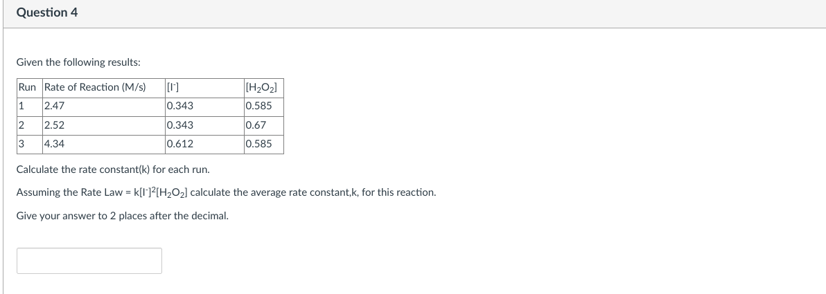 Question 4
Given the following results:
Run Rate of Reaction (M/s)
1
2.47
2 2.52
3
4.34
[1]
0.343
0.343
0.612
[H₂O₂]
0.585
0.67
0.585
Calculate the rate constant(k) for each run.
Assuming the Rate Law = K[1]²[H₂O₂] calculate the average rate constant,k, for this reaction.
Give your answer to 2 places after the decimal.