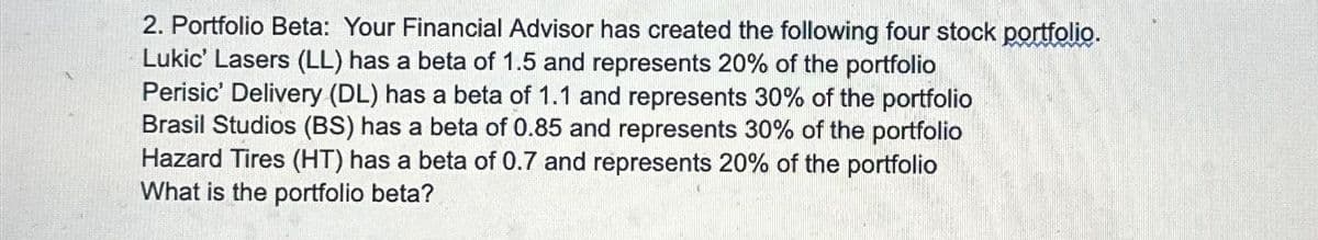 2. Portfolio Beta: Your Financial Advisor has created the following four stock portfolio.
Lukic' Lasers (LL) has a beta of 1.5 and represents 20% of the portfolio
Perisic' Delivery (DL) has a beta of 1.1 and represents 30% of the portfolio
Brasil Studios (BS) has a beta of 0.85 and represents 30% of the portfolio
Hazard Tires (HT) has a beta of 0.7 and represents 20% of the portfolio
What is the portfolio beta?