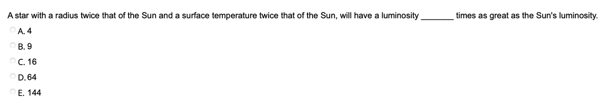 A star with a radius twice that of the Sun and a surface temperature twice that of the Sun, will have a luminosity
times as great as the Sun's luminosity.
A. 4
B. 9
O C. 16
D. 64
O E. 144
