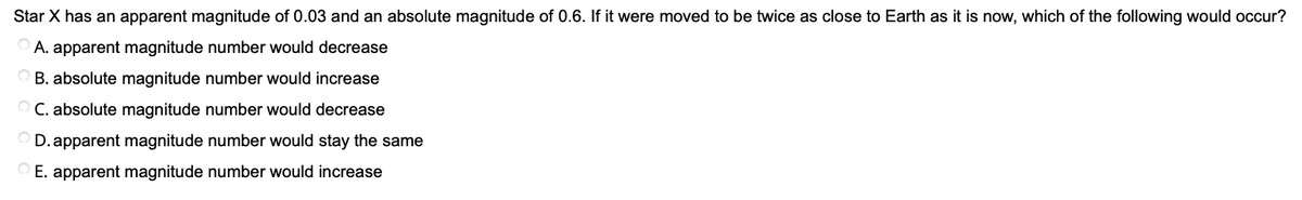 Star X has an apparent magnitude of 0.03 and an absolute magnitude of 0.6. If it were moved to be twice as close to Earth as it is now, which of the following would occur?
A. apparent magnitude number would decrease
O B. absolute magnitude number would increase
C. absolute magnitude number would decrease
O D. apparent magnitude number would stay the same
E. apparent magnitude number would increase
