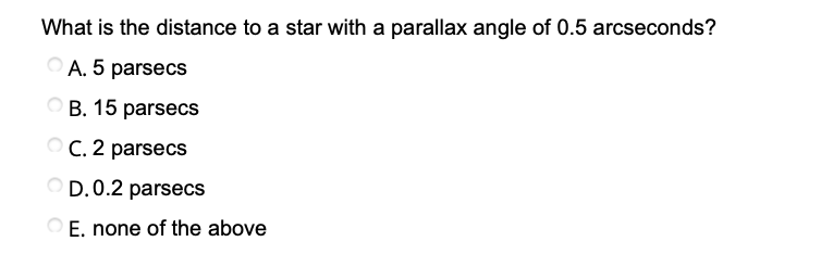 What is the distance to a star with a parallax angle of 0.5 arcseconds?
A. 5 parsecs
B. 15 parsecs
O C. 2 parsecs
D.0.2 parsecs
E. none of the above
