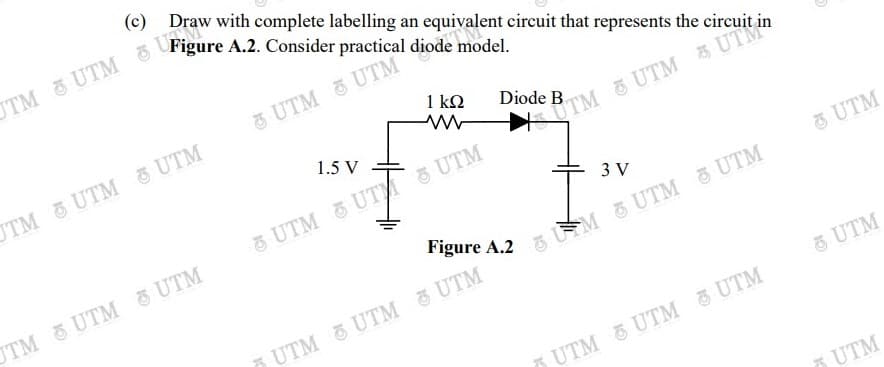 (c) Draw with complete labelling an equivalent circuit that represents the circurt
3 UTM & UTM
1 kQ
t in
Diode
UTM UTM UTM
UTM &UTM 3
1.5 V
UTM &UT UTM
3 V
UTM
UTM UTM 5 UTM
Figure A.2
5 M 6 UTM 5 UTM
5 UTM UTM UTM
5 UTM
5 UTM UTM UTM
5 UTM
