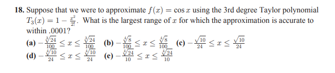 18. Suppose that we were to approximate f(x) = cos x using the 3rd degree Taylor polynomial
T3(x) = 1–. What is the largest range of x for which the approximation is accurate to
within .0001?
24
100
Y00 (c) – < I<
24
(a)
(b)
100
V10
100
24
24
24
(d)
(e)
24
24
10
10
