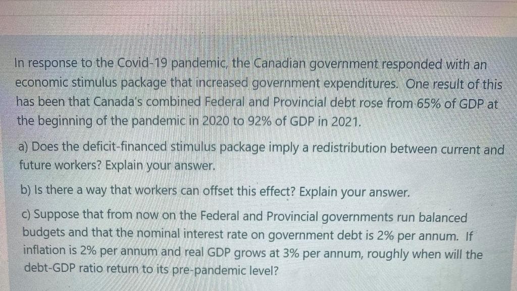 In response to the Covid-19 pandemic, the Canadian government responded with an
economic stimulus package that increased government expenditures. One result of this
has been that Canada's combined Federal and Provincial debt rose from 65% of GDP at
the beginning of the pandemic in 2020 to 92% of GDP in 2021.
a) Does the deficit-financed stimulus package imply a redistribution between current and
future workers? Explain your answer.
b) Is there a way that workers can offset this effect? Explain your answer.
c) Suppose that from now on the Federal and Provincial governments run balanced
budgets and that the nominal interest rate on government debt is 2% per annum. If
inflation is 2% per annum and real GDP grows at 3% per annum, roughly when will the
debt-GDP ratio return to its pre-pandemic level?
