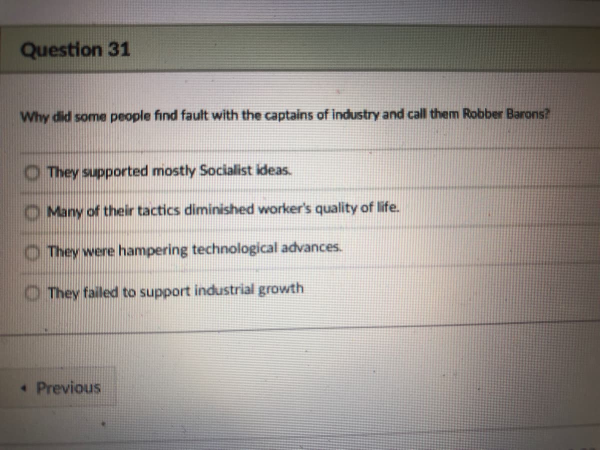 Question 31
Why did some people find fault with the captains of Industry and call them Robber Barons?
They supported mostly Socialist ideas.
Many of their tactics diminished worker's quality of life.
O They were hampering technological advances.
O They failed to support industrial growth
Previous
