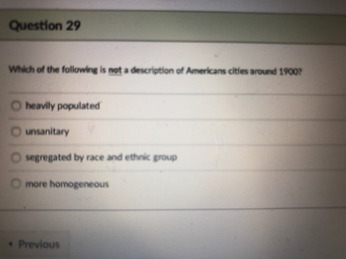 Question 29
Which of the following is not a description of Americans cities around 19007
O heavily populated
Ounsanitary
Osegregated by race and ethnic group
O more homogeneous
Previous
