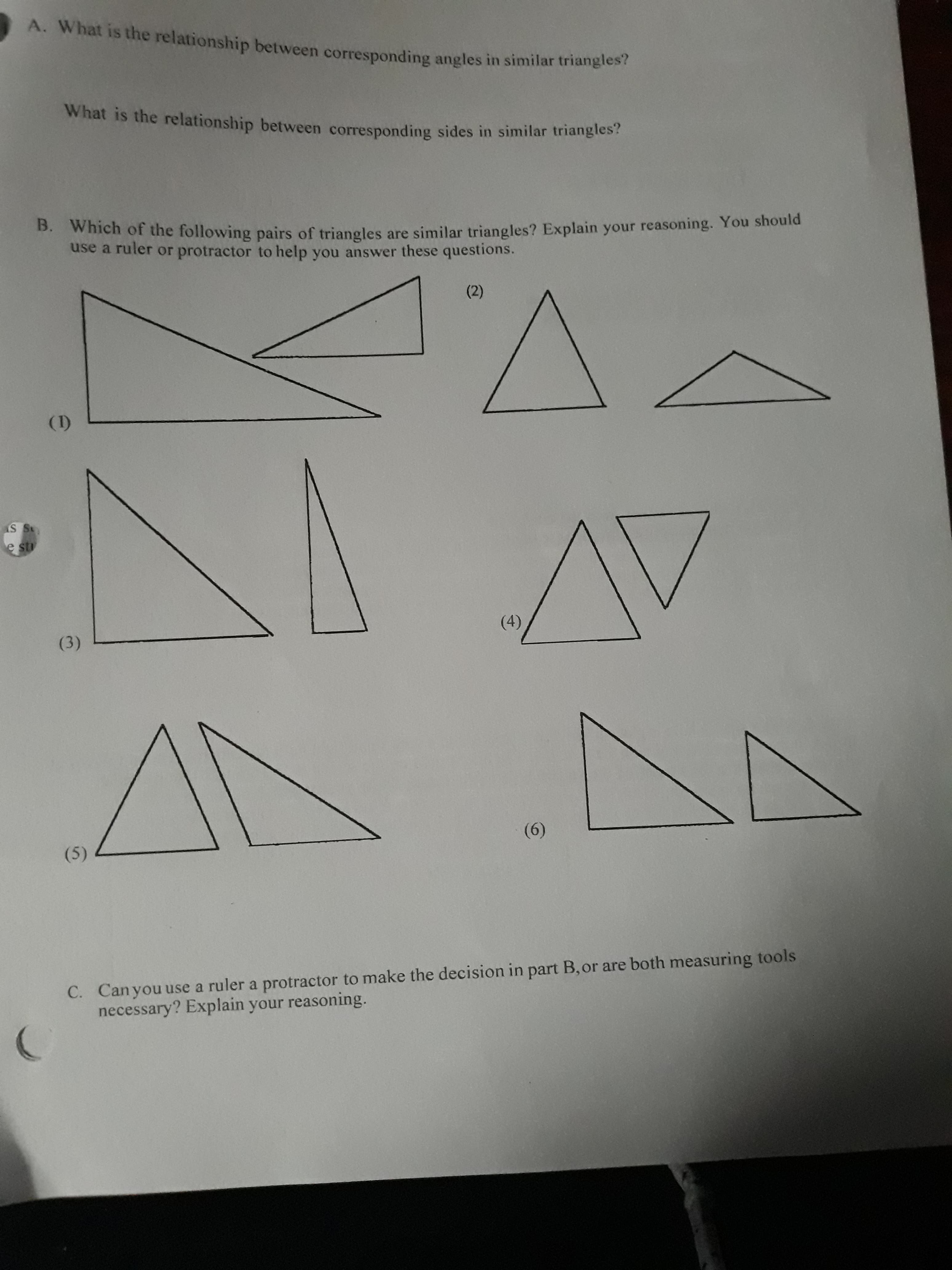 A. What is the relationship between corresponding angles in similar triangles?
What is the relationship between corresponding sides in similar triangles?
B. Which of the following pairs of triangles are similar triangles? Explain your reasoning. You should
use a ruler or protractor to help you answer these questions.
(2)
(I)
AV
e st
(4)
(3)
(6)
(5)
Canyou use a ruler a protractor to make the decision in part B, or are both measuring tools
necessary? Explain your reasoning.
C.
