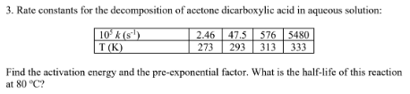 3. Rate constants for the decomposition of acctone dicarboxylic acid in aqueous solution:
10ʻ k (s')
T (K)
2.46 47.5 576 5480
313
293
333
273
Find the activation energy and the pre-exponential factor. What is the half-life of this reaction
at 80 °C?
