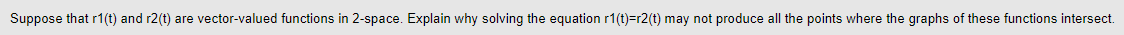 Suppose that r1(t) and r2(t) are vector-valued functions in 2-space. Explain why solving the equation r1(t)=r2(t) may not produce all the points where the graphs of these functions intersect.
